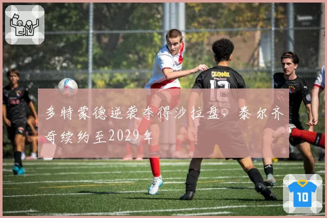 多特蒙德逆袭夺得沙拉盘,泰尔齐奇续约至2029年