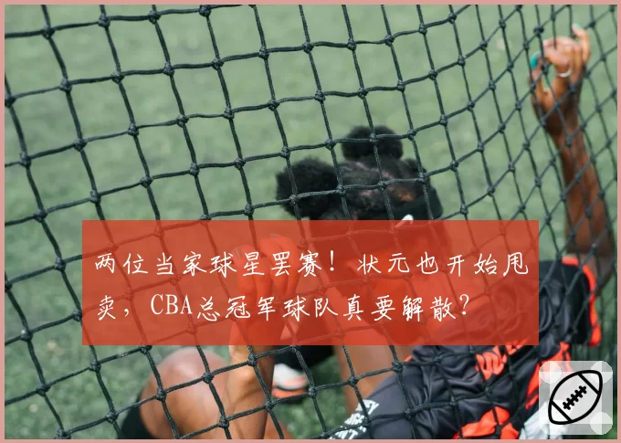 两位当家球星罢赛！状元也开始甩卖，CBA总冠军球队真要解散？