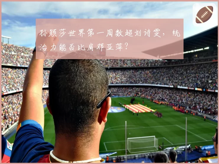孙颖莎世界第一周数超刘诗雯，统治力能否比肩邓亚萍？