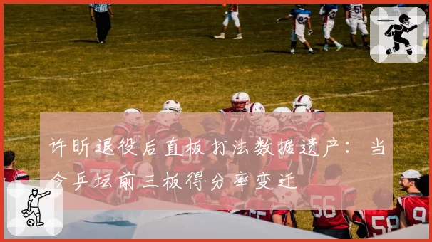 许昕退役后直板打法数据遗产：当今乒坛前三板得分率变迁