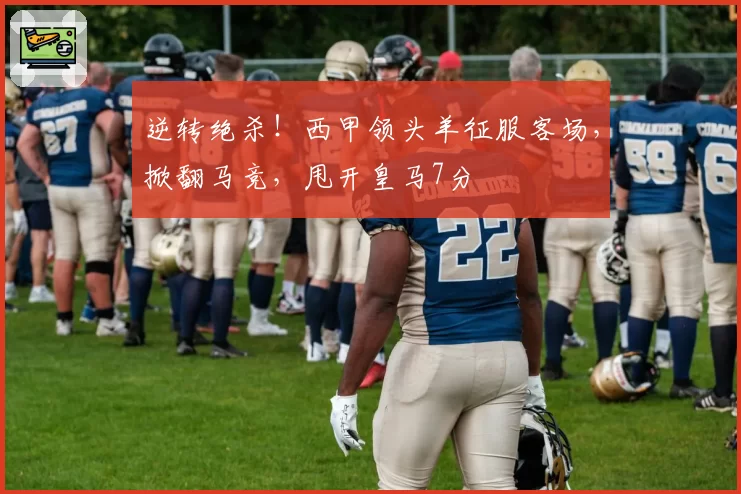 逆转绝杀！西甲领头羊征服客场，掀翻马竞，甩开皇马7分